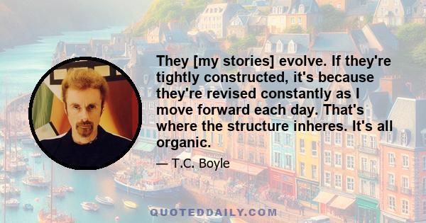 They [my stories] evolve. If they're tightly constructed, it's because they're revised constantly as I move forward each day. That's where the structure inheres. It's all organic.