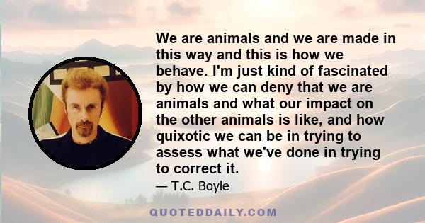 We are animals and we are made in this way and this is how we behave. I'm just kind of fascinated by how we can deny that we are animals and what our impact on the other animals is like, and how quixotic we can be in