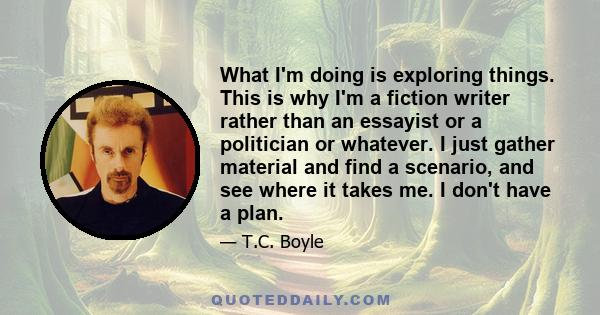 What I'm doing is exploring things. This is why I'm a fiction writer rather than an essayist or a politician or whatever. I just gather material and find a scenario, and see where it takes me. I don't have a plan.