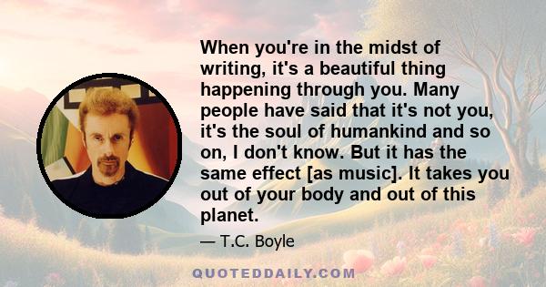 When you're in the midst of writing, it's a beautiful thing happening through you. Many people have said that it's not you, it's the soul of humankind and so on, I don't know. But it has the same effect [as music]. It