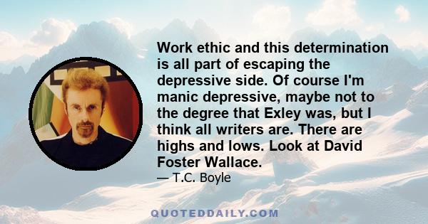 Work ethic and this determination is all part of escaping the depressive side. Of course I'm manic depressive, maybe not to the degree that Exley was, but I think all writers are. There are highs and lows. Look at David 