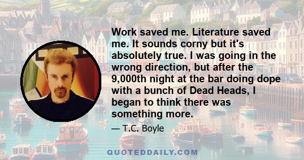 Work saved me. Literature saved me. It sounds corny but it's absolutely true. I was going in the wrong direction, but after the 9,000th night at the bar doing dope with a bunch of Dead Heads, I began to think there was