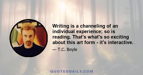 Writing is a channeling of an individual experience; so is reading. That's what's so exciting about this art form - it's interactive.