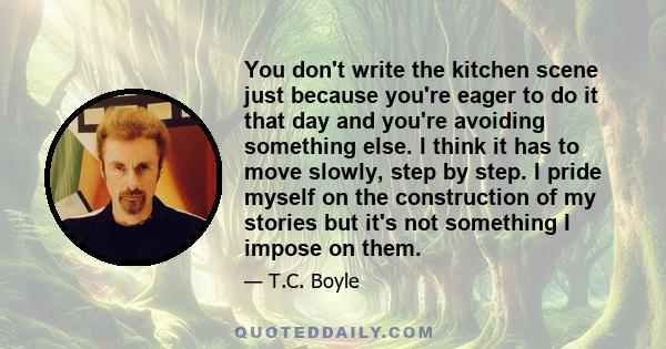 You don't write the kitchen scene just because you're eager to do it that day and you're avoiding something else. I think it has to move slowly, step by step. I pride myself on the construction of my stories but it's