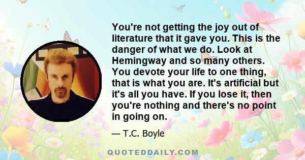 You're not getting the joy out of literature that it gave you. This is the danger of what we do. Look at Hemingway and so many others. You devote your life to one thing, that is what you are. It's artificial but it's