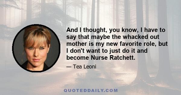 And I thought, you know, I have to say that maybe the whacked out mother is my new favorite role, but I don't want to just do it and become Nurse Ratchett.