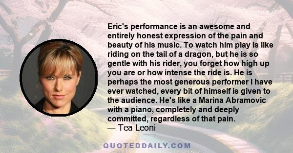 Eric's performance is an awesome and entirely honest expression of the pain and beauty of his music. To watch him play is like riding on the tail of a dragon, but he is so gentle with his rider, you forget how high up