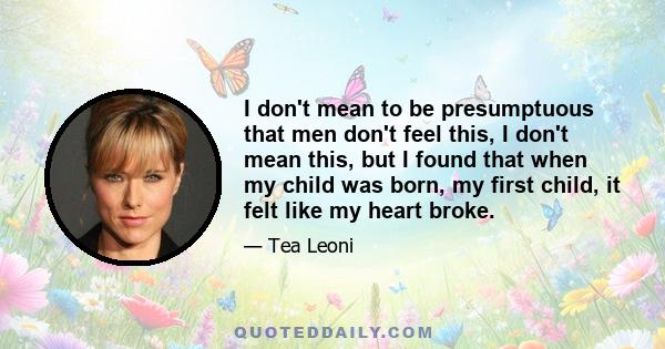 I don't mean to be presumptuous that men don't feel this, I don't mean this, but I found that when my child was born, my first child, it felt like my heart broke.