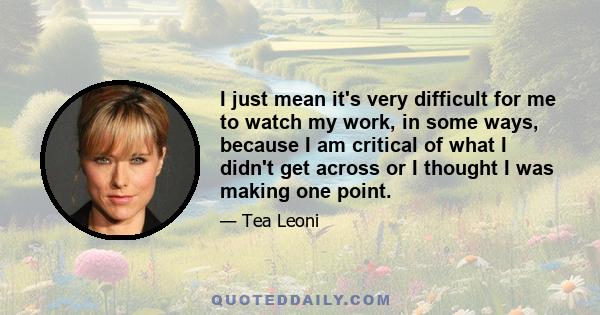 I just mean it's very difficult for me to watch my work, in some ways, because I am critical of what I didn't get across or I thought I was making one point.