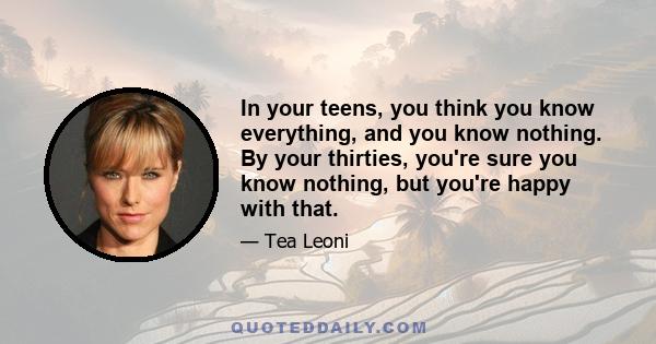 In your teens, you think you know everything, and you know nothing. By your thirties, you're sure you know nothing, but you're happy with that.