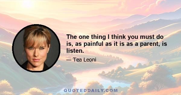 The one thing I think you must do is, as painful as it is as a parent, is listen.