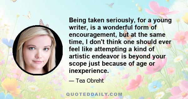 Being taken seriously, for a young writer, is a wonderful form of encouragement, but at the same time, I don't think one should ever feel like attempting a kind of artistic endeavor is beyond your scope just because of