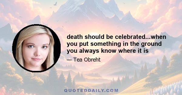 death should be celebrated...when you put something in the ground you always know where it is