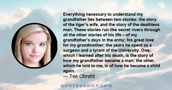 Everything necessary to understand my grandfather lies between two stories: the story of the tiger’s wife, and the story of the deathless man. These stories run like secret rivers through all the other stories of his