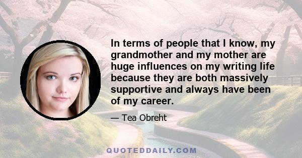 In terms of people that I know, my grandmother and my mother are huge influences on my writing life because they are both massively supportive and always have been of my career.