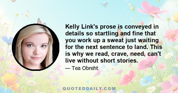 Kelly Link's prose is conveyed in details so startling and fine that you work up a sweat just waiting for the next sentence to land. This is why we read, crave, need, can't live without short stories.