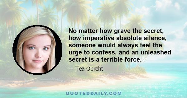 No matter how grave the secret, how imperative absolute silence, someone would always feel the urge to confess, and an unleashed secret is a terrible force.