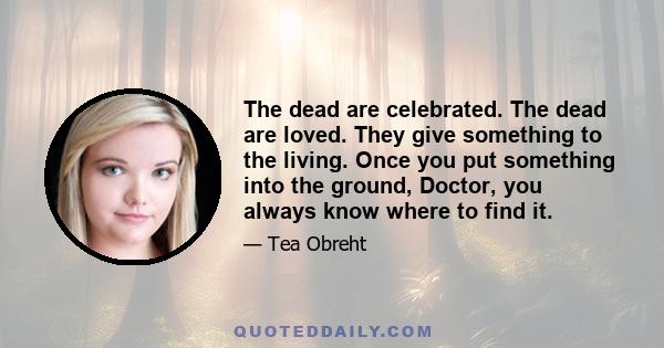 The dead are celebrated. The dead are loved. They give something to the living. Once you put something into the ground, Doctor, you always know where to find it.