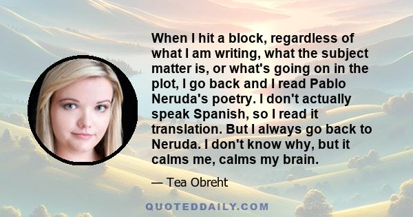 When I hit a block, regardless of what I am writing, what the subject matter is, or what's going on in the plot, I go back and I read Pablo Neruda's poetry. I don't actually speak Spanish, so I read it translation. But