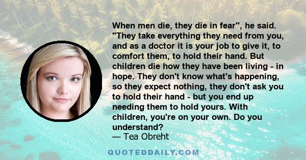 When men die, they die in fear, he said. They take everything they need from you, and as a doctor it is your job to give it, to comfort them, to hold their hand. But children die how they have been living - in hope.