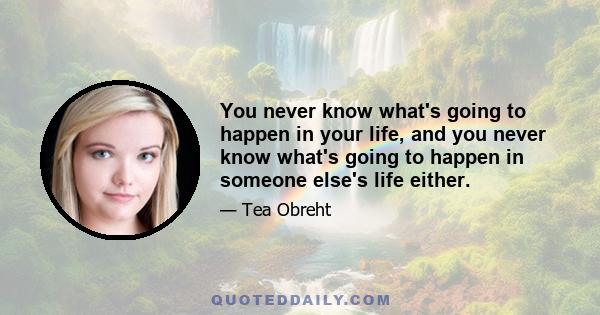 You never know what's going to happen in your life, and you never know what's going to happen in someone else's life either.