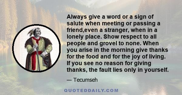 Always give a word or a sign of salute when meeting or passing a friend,even a stranger, when in a lonely place. Show respect to all people and grovel to none. When you arise in the morning give thanks for the food and