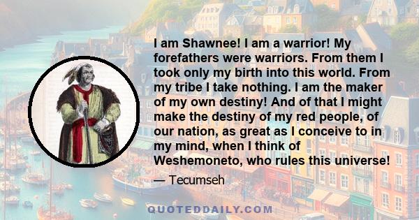 I am Shawnee! I am a warrior! My forefathers were warriors. From them I took only my birth into this world. From my tribe I take nothing. I am the maker of my own destiny! And of that I might make the destiny of my red