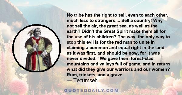 No tribe has the right to sell, even to each other, much less to strangers.... Sell a country! Why not sell the air, the great sea, as well as the earth? Didn't the Great Spirit make them all for the use of his