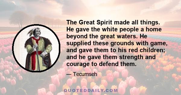 The Great Spirit made all things. He gave the white people a home beyond the great waters. He supplied these grounds with game, and gave them to his red children; and he gave them strength and courage to defend them.