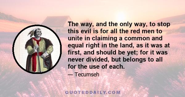 The way, and the only way, to stop this evil is for all the red men to unite in claiming a common and equal right in the land, as it was at first, and should be yet; for it was never divided, but belongs to all for the