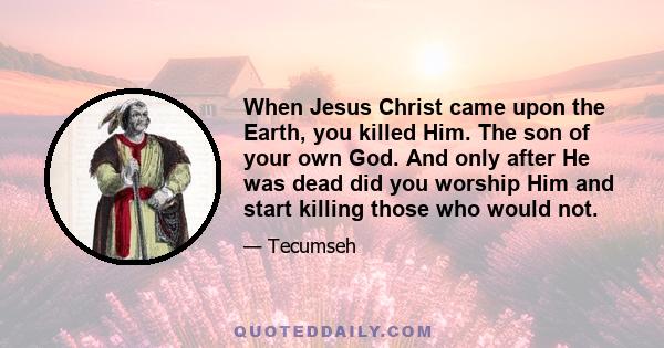 When Jesus Christ came upon the Earth, you killed Him. The son of your own God. And only after He was dead did you worship Him and start killing those who would not.