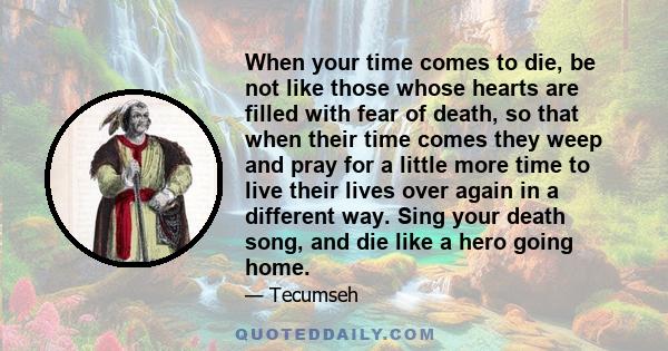 When your time comes to die, be not like those whose hearts are filled with fear of death, so that when their time comes they weep and pray for a little more time to live their lives over again in a different way. Sing