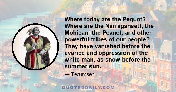 Where today are the Pequot? Where are the Narragansett, the Mohican, the Pcanet, and other powerful tribes of our people? They have vanished before the avarice and oppression of the white man, as snow before the summer