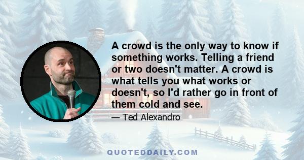 A crowd is the only way to know if something works. Telling a friend or two doesn't matter. A crowd is what tells you what works or doesn't, so I'd rather go in front of them cold and see.