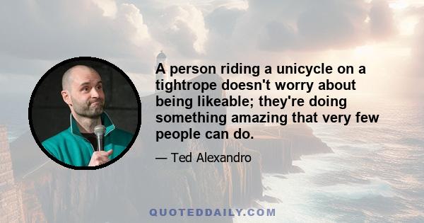 A person riding a unicycle on a tightrope doesn't worry about being likeable; they're doing something amazing that very few people can do.