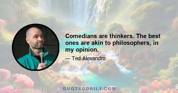 Comedians are thinkers. The best ones are akin to philosophers, in my opinion.