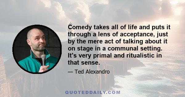 Comedy takes all of life and puts it through a lens of acceptance, just by the mere act of talking about it on stage in a communal setting. It's very primal and ritualistic in that sense.