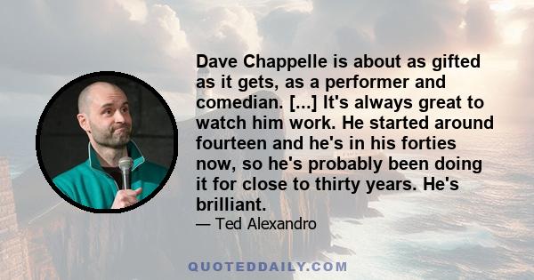 Dave Chappelle is about as gifted as it gets, as a performer and comedian. [...] It's always great to watch him work. He started around fourteen and he's in his forties now, so he's probably been doing it for close to