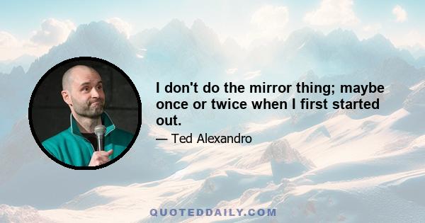 I don't do the mirror thing; maybe once or twice when I first started out.