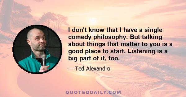 I don't know that I have a single comedy philosophy. But talking about things that matter to you is a good place to start. Listening is a big part of it, too.