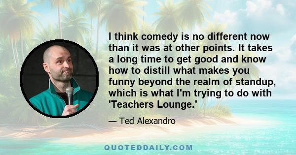 I think comedy is no different now than it was at other points. It takes a long time to get good and know how to distill what makes you funny beyond the realm of standup, which is what I'm trying to do with 'Teachers