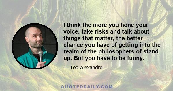 I think the more you hone your voice, take risks and talk about things that matter, the better chance you have of getting into the realm of the philosophers of stand up. But you have to be funny.