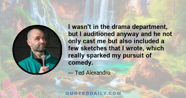 I wasn't in the drama department, but I auditioned anyway and he not only cast me but also included a few sketches that I wrote, which really sparked my pursuit of comedy.