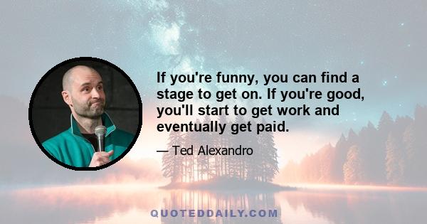 If you're funny, you can find a stage to get on. If you're good, you'll start to get work and eventually get paid.