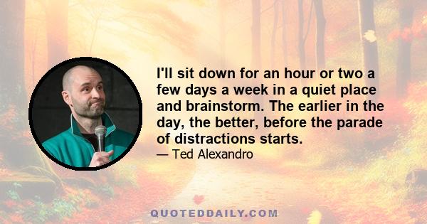 I'll sit down for an hour or two a few days a week in a quiet place and brainstorm. The earlier in the day, the better, before the parade of distractions starts.