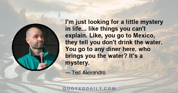 I'm just looking for a little mystery in life... like things you can't explain. Like, you go to Mexico, they tell you don't drink the water. You go to any diner here, who brings you the water? It's a mystery.