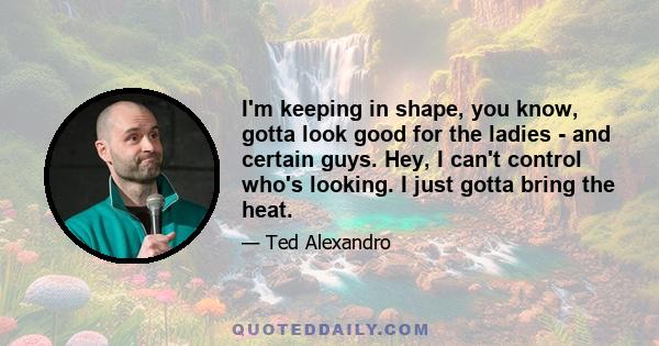 I'm keeping in shape, you know, gotta look good for the ladies - and certain guys. Hey, I can't control who's looking. I just gotta bring the heat.