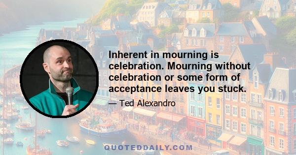 Inherent in mourning is celebration. Mourning without celebration or some form of acceptance leaves you stuck.