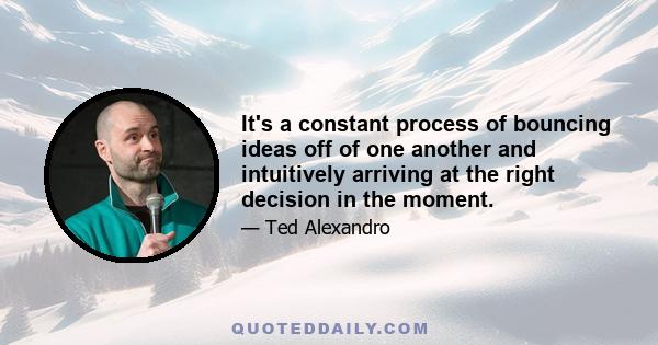 It's a constant process of bouncing ideas off of one another and intuitively arriving at the right decision in the moment.