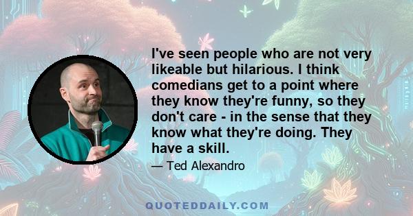 I've seen people who are not very likeable but hilarious. I think comedians get to a point where they know they're funny, so they don't care - in the sense that they know what they're doing. They have a skill.